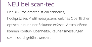 NEU bei scan-tec Der 3D-Profilometer ist ein schnelles,  hochpräzises Profilmesssystem, welches Oberflächen optisch in nur einer Sekunde erfasst.  Anschließend können Kontur-, Ebenheits-, Rauheitsmessungen u.v.m. durchgeführt werden.