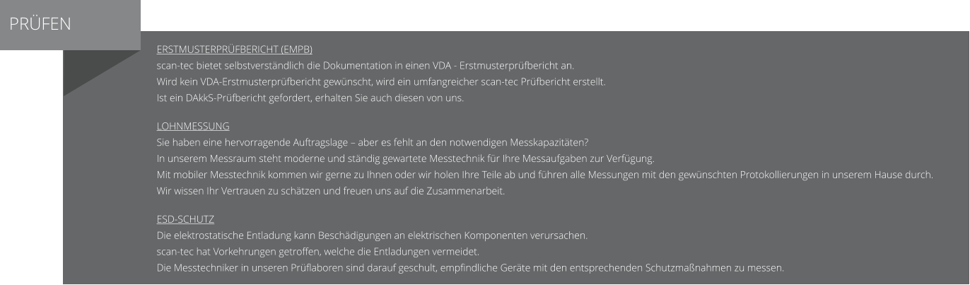 PRÜFEN Erstmusterprüfbericht (EMPB) scan-tec bietet selbstverständlich die Dokumentation in einen VDA - Erstmusterprüfbericht an. Wird kein VDA-Erstmusterprüfbericht gewünscht, wird ein umfangreicher scan-tec Prüfbericht erstellt. Ist ein DAkkS-Prüfbericht gefordert, erhalten Sie auch diesen von uns.  Lohnmessung Sie haben eine hervorragende Auftragslage – aber es fehlt an den notwendigen Messkapazitäten? In unserem Messraum steht moderne und ständig gewartete Messtechnik für Ihre Messaufgaben zur Verfügung.  Mit mobiler Messtechnik kommen wir gerne zu Ihnen oder wir holen Ihre Teile ab und führen alle Messungen mit den gewünschten Protokollierungen in unserem Hause durch. Wir wissen Ihr Vertrauen zu schätzen und freuen uns auf die Zusammenarbeit.  ESD-Schutz Die elektrostatische Entladung kann Beschädigungen an elektrischen Komponenten verursachen. scan-tec hat Vorkehrungen getroffen, welche die Entladungen vermeidet.  Die Messtechniker in unseren Prüflaboren sind darauf geschult, empfindliche Geräte mit den entsprechenden Schutzmaßnahmen zu messen.