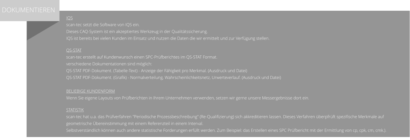 IQS scan-tec setzt die Software von IQS ein. Dieses CAQ-System ist ein akzeptiertes Werkzeug in der Qualitätssicherung. IQS ist bereits bei vielen Kunden im Einsatz und nutzen die Daten die wir ermittelt und zur Verfügung stellen.  QS-STAT scan-tec erstellt auf Kundenwunsch einen SPC-Prüfberichtes im QS-STAT Format. verschiedene Dokumentationen sind möglich: QS-STAT PDF-Dokument. (Tabelle-Text) - Anzeige der Fähigkeit pro Merkmal. (Ausdruck und Datei) QS-STAT PDF-Dokument. (Grafik) - Normalverteilung, Wahrscheinlichkeitsnetz, Urwerteverlauf. (Ausdruck und Datei)  Beliebige Kundenform Wenn Sie eigene Layouts von Prüfberichten in Ihrem Unternehmen verwenden, setzen wir gerne unsere Messergebnisse dort ein.  Statistik scan-tec hat u.a. das Prüfverfahren "Periodische Prozessbeschreibung" (Re-Qualifizierung) sich akkreditieren lassen. Dieses Verfahren überpfrüft spezifische Merkmale auf geometrische Übereinstimmung mit einem Referenzteil in einem Interval. Selbstverständlich können auch andere statistische Forderungen erfüllt werden. Zum Beispiel: das Erstellen eines SPC Prüfbericht mit der Ermittlung von cp, cpk, cm, cmk.).    DOKUMENTIEREN
