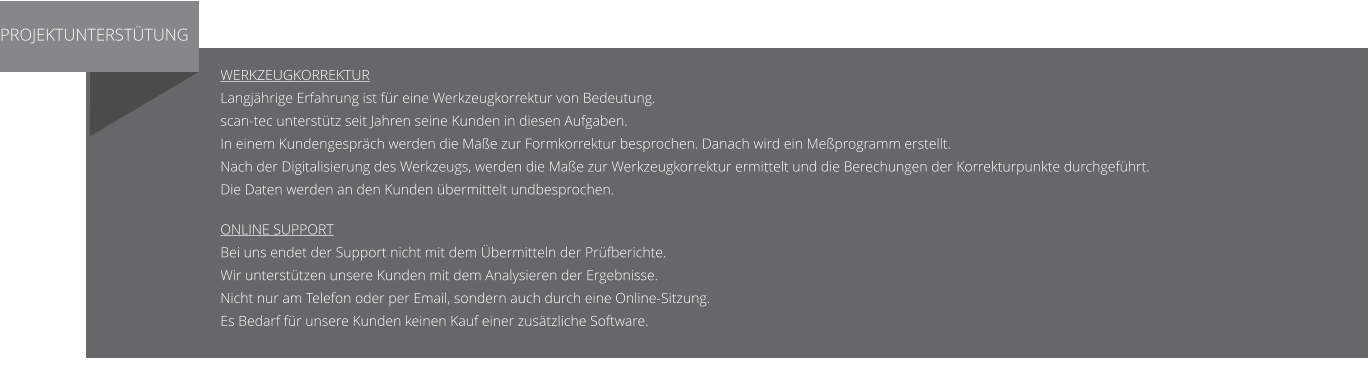 PROJEKTUNTERSTÜTUNG Werkzeugkorrektur Langjährige Erfahrung ist für eine Werkzeugkorrektur von Bedeutung. scan-tec unterstütz seit Jahren seine Kunden in diesen Aufgaben. In einem Kundengespräch werden die Maße zur Formkorrektur besprochen. Danach wird ein Meßprogramm erstellt.  Nach der Digitalisierung des Werkzeugs, werden die Maße zur Werkzeugkorrektur ermittelt und die Berechungen der Korrekturpunkte durchgeführt. Die Daten werden an den Kunden übermittelt undbesprochen.  Online Support Bei uns endet der Support nicht mit dem Übermitteln der Prüfberichte. Wir unterstützen unsere Kunden mit dem Analysieren der Ergebnisse. Nicht nur am Telefon oder per Email, sondern auch durch eine Online-Sitzung. Es Bedarf für unsere Kunden keinen Kauf einer zusätzliche Software.