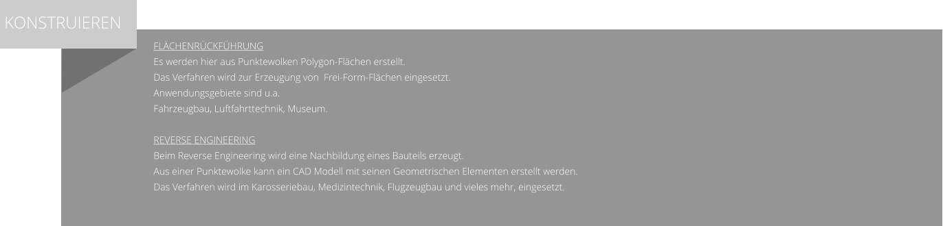 Flächenrückführung Es werden hier aus Punktewolken Polygon-Flächen erstellt. Das Verfahren wird zur Erzeugung von  Frei-Form-Flächen eingesetzt. Anwendungsgebiete sind u.a.  Fahrzeugbau, Luftfahrttechnik, Museum.   Reverse Engineering Beim Reverse Engineering wird eine Nachbildung eines Bauteils erzeugt. Aus einer Punktewolke kann ein CAD Modell mit seinen Geometrischen Elementen erstellt werden. Das Verfahren wird im Karosseriebau, Medizintechnik, Flugzeugbau und vieles mehr, eingesetzt.    KONSTRUIEREN