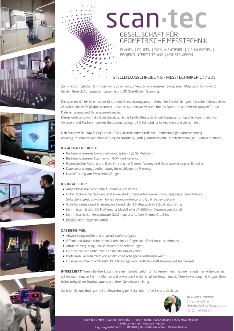 Ihr Ansprechpartner: Christine Kellner christine.kellner@scan-tec.de 09127 - 95599 12 Zum nächstmöglichen Eintrittstermin suchen wir zur Verstärkung unseres Teams, einen Messtechniker (m/w/d)  für den Bereich Computertomographie und 3D Oberflächen Scanning.  Die scan-tec GmbH ist eines der führenden Dienstleistungsunternehmen im Bereich der geometrischen Messtechnik. Als akkreditiertes Prüflabor bieten wir unseren Kunden weltweit ein breites Spektrum an Dienstleistungen für die Datenerfassung und Datenauswertung an. Dieses umfasst sowohl die Optische als auch die Taktile Messtechnik, die Computertomografie, Konstruktion von Volumen- und Flächenmodellen, Erstbemusterungen, 3D Soll- und Ist-Ist Analysen und vieles mehr.   Unternehmen Fakts: Gegründet 1998 | akkreditiertes Prüflabor | Mittelständiges Unternehmen|  ansässig im schönen Mittelfranken Region Nürnberg/Fürth | Automatisierte Robotertechnologie | Familienbetrieb   Ihr Aufgabenbereich: •	Bedienung unseres Computertomographen | ZEISS Metrotom •	Bedienung unserer Scanner von GOM und Keyence  •	Eigenständige Planung und Durchführung der Datenerfassung und Datenauswertung an Bauteilen •	Datenverarbeitung / Aufbereitung für nachfolgende Prozesse •	Durchführung von Zwischenprüfungen  Ihr Idealprofil: •	Abgeschlossene technische Ausbildung von Vorteil •	Hoher technischer Sachverstand sowie strukturierte Arbeitsweise und ausgeprägte Teamfähigkeit, Selbstständigkeit, sowie ein hohes Verantwortungs- und Qualitätsbewusstsein •	Gute Kenntnisse und Erfahrung im Bereich der 3D Messtechnik | Qualitätsprüfung •	Kenntnisse mit dem 3D-Profilometer Modellreihe VR-6000 von Keyence von Vorteil •	Kenntnisse in der Messsoftware GOM Inspect und/oder Volume Graphics •	Englischkenntnisse von Vorteil Das bieten wir:  •	Abwechslungsreiche und anspruchsvolle Aufgaben •	Offene und dynamische Atmosphäre eines erfolgreichen Familienunternehmens •	Attraktive Vergütung und umfassende Sozialleistungen •	Eine sichere und unbefristete Festanstellung in Vollzeit •	Profitieren Sie außerdem von zusätzlichen Arbeitgeberleistungen wie z.B.  •	Urlaubs- und Weihnachtsgeld, 30 Urlaubstage, wöchentliche Obstlieferung und Teamevents. Interessiert? Wenn Sie Ihre Zukunft in einem familiär geführten Unternehmen, mit einem modernen Arbeitsbereich sehen, dann nutzen Sie Ihre Chance und bewerben Sie sich jetzt! Wir freuen uns auf Ihre Bewerbung mit Angabe Ihres frühestmöglichen Eintrittsdatums und Ihrer Gehaltsvorstellung.  Schicken Sie uns doch gerne Ihre Bewerbung per EMail oder rufen Sie uns direkt an.   PLANEN | PRÜFEN | DOkumentieren | Visualisieren | Projektunterstützung | konstruieren  scan-tec GmbH |  Stuttgarter Straße 1 | 90574 Roßtal | Deutschland | 0049 9127-955990  info@scan-tec.de | www.scan-tec.de Registergericht Fürth | HRB 8870 | Geschäftsführer Herr Michael Kellner Stellenausschreibung - Messtechniker CT / 3DS