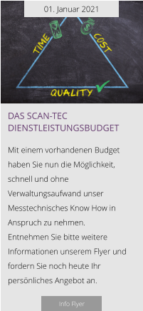 01. Januar 2021 Das scan-tec Dienstleistungsbudget  Mit einem vorhandenen Budget haben Sie nun die Möglichkeit, schnell und ohne Verwaltungsaufwand unser Messtechnisches Know How in Anspruch zu nehmen.  Entnehmen Sie bitte weitere Informationen unserem Flyer und fordern Sie noch heute Ihr persönliches Angebot an.  Info Flyer