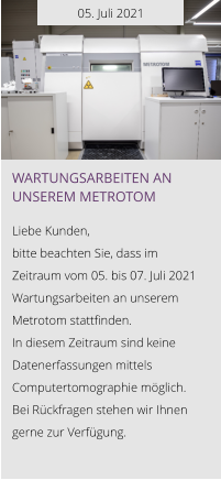 05. Juli 2021 Wartungsarbeiten an unserem Metrotom  Liebe Kunden, bitte beachten Sie, dass im Zeitraum vom 05. bis 07. Juli 2021 Wartungsarbeiten an unserem Metrotom stattfinden.  In diesem Zeitraum sind keine Datenerfassungen mittels Computertomographie möglich. Bei Rückfragen stehen wir Ihnen gerne zur Verfügung.