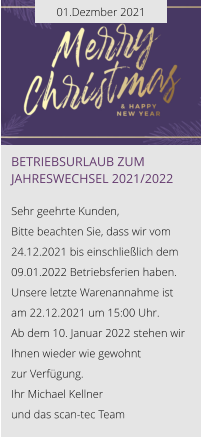01.Dezmber 2021 Betriebsurlaub zum Jahreswechsel 2021/2022  Sehr geehrte Kunden, Bitte beachten Sie, dass wir vom 24.12.2021 bis einschließlich dem 09.01.2022 Betriebsferien haben. Unsere letzte Warenannahme ist am 22.12.2021 um 15:00 Uhr. Ab dem 10. Januar 2022 stehen wir Ihnen wieder wie gewohnt  zur Verfügung. Ihr Michael Kellner  und das scan-tec Team