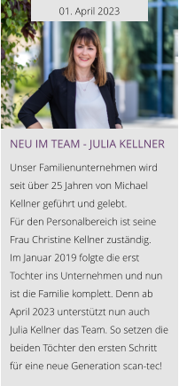 01. April 2023 NEU IM TEAM - Julia Kellner  Unser Familienunternehmen wird seit über 25 Jahren von Michael Kellner geführt und gelebt.  Für den Personalbereich ist seine Frau Christine Kellner zuständig. Im Januar 2019 folgte die erst Tochter ins Unternehmen und nun ist die Familie komplett. Denn ab April 2023 unterstützt nun auch Julia Kellner das Team. So setzen die beiden Töchter den ersten Schritt für eine neue Generation scan-tec!