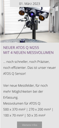 01. März 2023 NEUER ATOS Q M255 mit 4 neuen Messvolumen  … noch schneller, noch Präziser, noch effizienter. Das ist unser neuer ATOS Q Sensor!  Vier neue Messfelder, für noch mehr Möglichkeiten bei der Erfassung. Messvolumen für ATOS Q: 500 x 370 mm² | 270 x 200 mm² | 100 x 70 mm² | 50 x 35 mm²   Weitere Infos