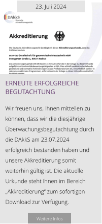 23. Juli 2024 Erneute erfolgreiche begutachtung  Wir freuen uns, Ihnen mitteilen zu können, dass wir die diesjährige Überwachungsbegutachtung durch die DAkkS am 23.07.2024 erfolgreich bestanden haben und unsere Akkreditierung somit weiterhin gültig ist. Die aktuelle Urkunde steht Ihnen im Bereich „Akkreditierung“ zum sofortigen Download zur Verfügung.   Weitere Infos