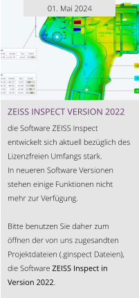 01. Mai 2024 ZEISS INSPEcT VERSION 2022  die Software ZEISS Inspect entwickelt sich aktuell bezüglich des Lizenzfreien Umfangs stark.  In neueren Software Versionen stehen einige Funktionen nicht  mehr zur Verfügung.  Bitte benutzen Sie daher zum öffnen der von uns zugesandten Projektdateien (.ginspect Dateien), die Software ZEISS Inspect in Version 2022.