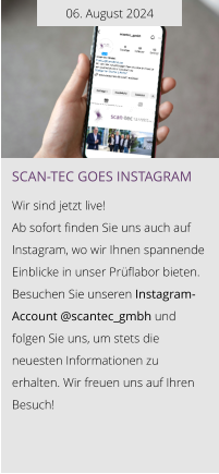 06. August 2024 Scan-tec goes instagram  Wir sind jetzt live!  Ab sofort finden Sie uns auch auf Instagram, wo wir Ihnen spannende Einblicke in unser Prüflabor bieten.  Besuchen Sie unseren Instagram-Account @scantec_gmbh und folgen Sie uns, um stets die neuesten Informationen zu erhalten. Wir freuen uns auf Ihren Besuch!