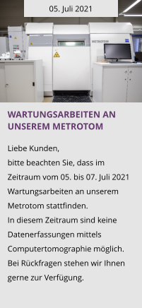 05. Juli 2021 Wartungsarbeiten an unserem Metrotom  Liebe Kunden, bitte beachten Sie, dass im Zeitraum vom 05. bis 07. Juli 2021 Wartungsarbeiten an unserem Metrotom stattfinden.  In diesem Zeitraum sind keine Datenerfassungen mittels Computertomographie möglich. Bei Rückfragen stehen wir Ihnen gerne zur Verfügung.