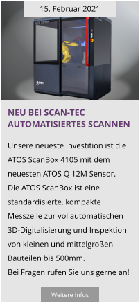15. Februar 2021 Neu bei Scan-tec automatisiertes scannen  Unsere neueste Investition ist die  ATOS ScanBox 4105 mit dem neuesten ATOS Q 12M Sensor.  Die ATOS ScanBox ist eine standardisierte, kompakte Messzelle zur vollautomatischen   3D-Digitalisierung und Inspektion von kleinen und mittelgroßen Bauteilen bis 500mm.  Bei Fragen rufen Sie uns gerne an!  Weitere Infos