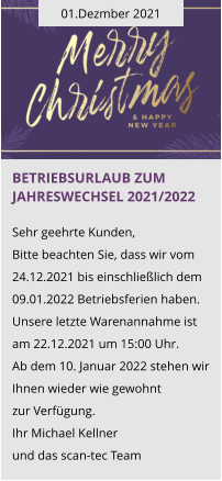01.Dezmber 2021 Betriebsurlaub zum Jahreswechsel 2021/2022  Sehr geehrte Kunden, Bitte beachten Sie, dass wir vom 24.12.2021 bis einschließlich dem 09.01.2022 Betriebsferien haben. Unsere letzte Warenannahme ist am 22.12.2021 um 15:00 Uhr. Ab dem 10. Januar 2022 stehen wir Ihnen wieder wie gewohnt  zur Verfügung. Ihr Michael Kellner  und das scan-tec Team