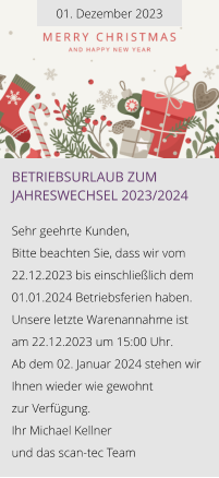 01. Dezember 2023 Betriebsurlaub zum Jahreswechsel 2023/2024  Sehr geehrte Kunden, Bitte beachten Sie, dass wir vom 22.12.2023 bis einschließlich dem 01.01.2024 Betriebsferien haben. Unsere letzte Warenannahme ist am 22.12.2023 um 15:00 Uhr. Ab dem 02. Januar 2024 stehen wir Ihnen wieder wie gewohnt  zur Verfügung. Ihr Michael Kellner  und das scan-tec Team