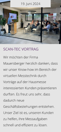 19. Juni 2024 Scan-tec Vortrag  Wir möchten der Firma Mauersberger herzlich danken, dass wir unser Know-how im Bereich der virtuellen Messtechnik durch Vorträge auf der Hausmesse interessierten Kunden präsentieren durften. Es freut uns sehr, dass dadurch neue Geschäftsbeziehungen entstehen. Unser Ziel ist es, unseren Kunden zu helfen, ihre Messaufgaben schnell und effizient zu lösen.