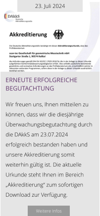 23. Juli 2024 Erneute erfolgreiche begutachtung  Wir freuen uns, Ihnen mitteilen zu können, dass wir die diesjährige Überwachungsbegutachtung durch die DAkkS am 23.07.2024 erfolgreich bestanden haben und unsere Akkreditierung somit weiterhin gültig ist. Die aktuelle Urkunde steht Ihnen im Bereich „Akkreditierung“ zum sofortigen Download zur Verfügung.   Weitere Infos