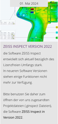 01. Mai 2024 ZEISS INSPEcT VERSION 2022  die Software ZEISS Inspect entwickelt sich aktuell bezüglich des Lizenzfreien Umfangs stark.  In neueren Software Versionen stehen einige Funktionen nicht  mehr zur Verfügung.  Bitte benutzen Sie daher zum öffnen der von uns zugesandten Projektdateien (.ginspect Dateien), die Software ZEISS Inspect in Version 2022.