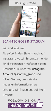 06. August 2024 Scan-tec goes instagram  Wir sind jetzt live!  Ab sofort finden Sie uns auch auf Instagram, wo wir Ihnen spannende Einblicke in unser Prüflabor bieten.  Besuchen Sie unseren Instagram-Account @scantec_gmbh und folgen Sie uns, um stets die neuesten Informationen zu erhalten. Wir freuen uns auf Ihren Besuch!