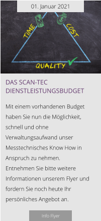 01. Januar 2021 Das scan-tec Dienstleistungsbudget  Mit einem vorhandenen Budget haben Sie nun die Möglichkeit, schnell und ohne Verwaltungsaufwand unser Messtechnisches Know How in Anspruch zu nehmen.  Entnehmen Sie bitte weitere Informationen unserem Flyer und fordern Sie noch heute Ihr persönliches Angebot an.  Info Flyer