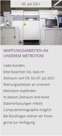 05. Juli 2021 Wartungsarbeiten an unserem Metrotom  Liebe Kunden, bitte beachten Sie, dass im Zeitraum vom 05. bis 07. Juli 2021 Wartungsarbeiten an unserem Metrotom stattfinden.  In diesem Zeitraum sind keine Datenerfassungen mittels Computertomographie möglich. Bei Rückfragen stehen wir Ihnen gerne zur Verfügung.