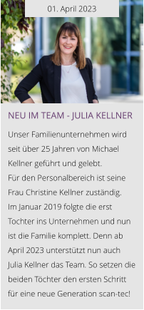 01. April 2023 NEU IM TEAM - Julia Kellner  Unser Familienunternehmen wird seit über 25 Jahren von Michael Kellner geführt und gelebt.  Für den Personalbereich ist seine Frau Christine Kellner zuständig. Im Januar 2019 folgte die erst Tochter ins Unternehmen und nun ist die Familie komplett. Denn ab April 2023 unterstützt nun auch Julia Kellner das Team. So setzen die beiden Töchter den ersten Schritt für eine neue Generation scan-tec!