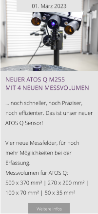 01. März 2023 NEUER ATOS Q M255 mit 4 neuen Messvolumen  … noch schneller, noch Präziser, noch effizienter. Das ist unser neuer ATOS Q Sensor!  Vier neue Messfelder, für noch mehr Möglichkeiten bei der Erfassung. Messvolumen für ATOS Q: 500 x 370 mm² | 270 x 200 mm² | 100 x 70 mm² | 50 x 35 mm²   Weitere Infos