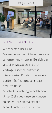 19. Juni 2024 Scan-tec Vortrag  Wir möchten der Firma Mauersberger herzlich danken, dass wir unser Know-how im Bereich der virtuellen Messtechnik durch Vorträge auf der Hausmesse interessierten Kunden präsentieren durften. Es freut uns sehr, dass dadurch neue Geschäftsbeziehungen entstehen. Unser Ziel ist es, unseren Kunden zu helfen, ihre Messaufgaben schnell und effizient zu lösen.