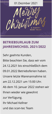 01.Dezmber 2021 Betriebsurlaub zum Jahreswechsel 2021/2022  Sehr geehrte Kunden, Bitte beachten Sie, dass wir vom 24.12.2021 bis einschließlich dem 09.01.2022 Betriebsferien haben. Unsere letzte Warenannahme ist am 22.12.2021 um 15:00 Uhr. Ab dem 10. Januar 2022 stehen wir Ihnen wieder wie gewohnt  zur Verfügung. Ihr Michael Kellner  und das scan-tec Team