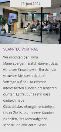 19. Juni 2024 Scan-tec Vortrag  Wir möchten der Firma Mauersberger herzlich danken, dass wir unser Know-how im Bereich der virtuellen Messtechnik durch Vorträge auf der Hausmesse interessierten Kunden präsentieren durften. Es freut uns sehr, dass dadurch neue Geschäftsbeziehungen entstehen. Unser Ziel ist es, unseren Kunden zu helfen, ihre Messaufgaben schnell und effizient zu lösen.