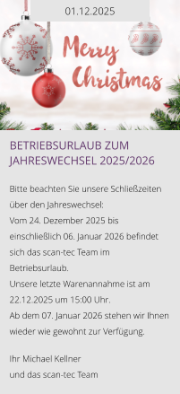 01.12.2025 Betriebsurlaub zum Jahreswechsel 2025/2026  Bitte beachten Sie unsere Schließzeiten über den Jahreswechsel: Vom 24. Dezember 2025 bis einschließlich 06. Januar 2026 befindet sich das scan-tec Team im Betriebsurlaub.  Unsere letzte Warenannahme ist am 22.12.2025 um 15:00 Uhr.  Ab dem 07. Januar 2026 stehen wir Ihnen wieder wie gewohnt zur Verfügung.   Ihr Michael Kellner  und das scan-tec Team