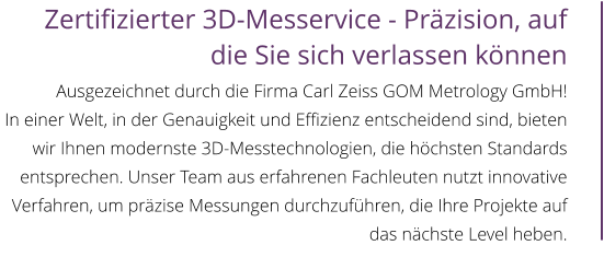 Zertifizierter 3D-Messervice - Präzision, auf die Sie sich verlassen können  Ausgezeichnet durch die Firma Carl Zeiss GOM Metrology GmbH! In einer Welt, in der Genauigkeit und Effizienz entscheidend sind, bieten wir Ihnen modernste 3D-Messtechnologien, die höchsten Standards entsprechen. Unser Team aus erfahrenen Fachleuten nutzt innovative Verfahren, um präzise Messungen durchzuführen, die Ihre Projekte auf das nächste Level heben.
