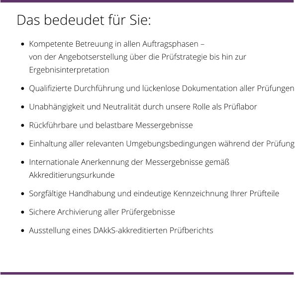 Das bedeudet für Sie: •	Kompetente Betreuung in allen Auftragsphasen – von der Angebotserstellung über die Prüfstrategie bis hin zur Ergebnisinterpretation •	Qualifizierte Durchführung und lückenlose Dokumentation aller Prüfungen •	Unabhängigkeit und Neutralität durch unsere Rolle als Prüflabor •	Rückführbare und belastbare Messergebnisse •	Einhaltung aller relevanten Umgebungsbedingungen während der Prüfung •	Internationale Anerkennung der Messergebnisse gemäß Akkreditierungsurkunde •	Sorgfältige Handhabung und eindeutige Kennzeichnung Ihrer Prüfteile •	Sichere Archivierung aller Prüfergebnisse •	Ausstellung eines DAkkS-akkreditierten Prüfberichts