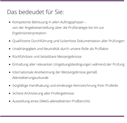 Das bedeudet für Sie: •	Kompetente Betreuung in allen Auftragsphasen – von der Angebotserstellung über die Prüfstrategie bis hin zur Ergebnisinterpretation •	Qualifizierte Durchführung und lückenlose Dokumentation aller Prüfungen •	Unabhängigkeit und Neutralität durch unsere Rolle als Prüflabor •	Rückführbare und belastbare Messergebnisse •	Einhaltung aller relevanten Umgebungsbedingungen während der Prüfung •	Internationale Anerkennung der Messergebnisse gemäß Akkreditierungsurkunde •	Sorgfältige Handhabung und eindeutige Kennzeichnung Ihrer Prüfteile •	Sichere Archivierung aller Prüfergebnisse •	Ausstellung eines DAkkS-akkreditierten Prüfberichts